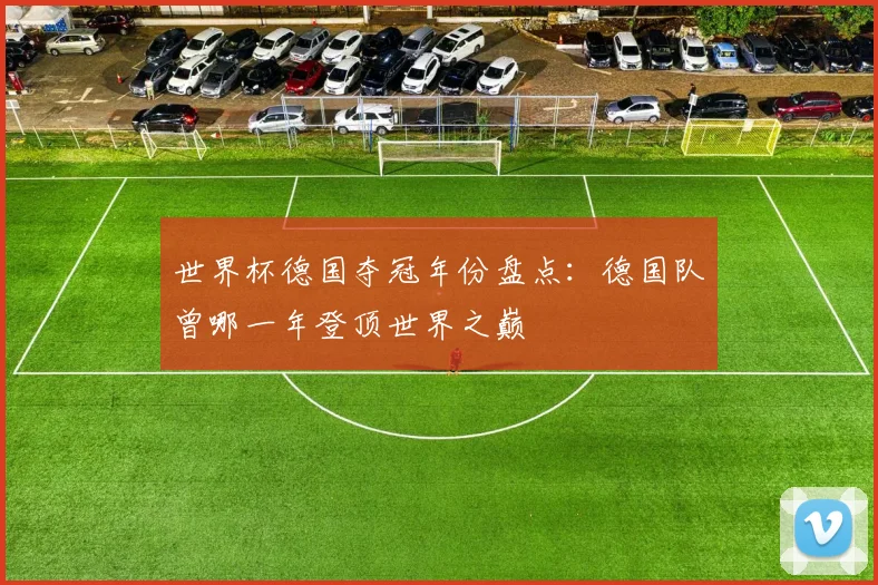 世界杯德国夺冠年份盘点：德国队曾哪一年登顶世界之巅