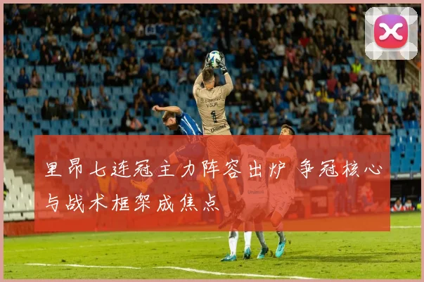 里昂七连冠主力阵容出炉 争冠核心与战术框架成焦点