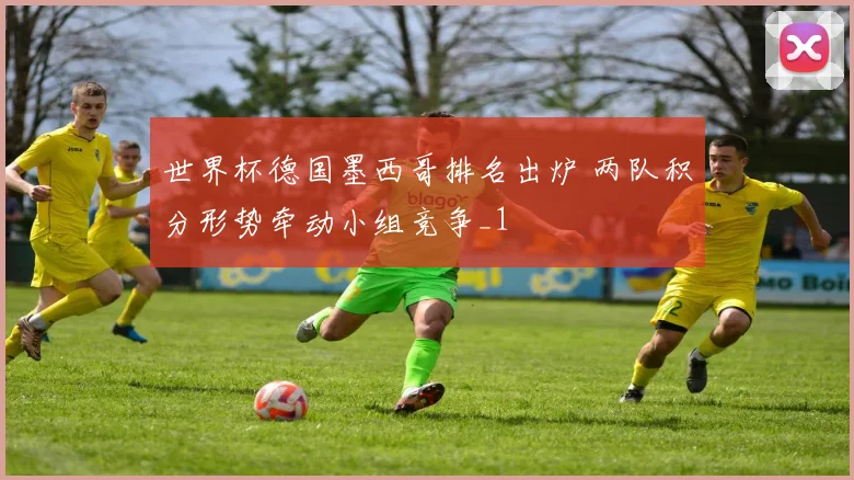 世界杯德国墨西哥排名出炉 两队积分形势牵动小组竞争_1