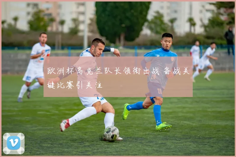 欧洲杯乌克兰队长领衔出战 备战关键比赛引关注