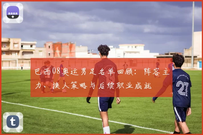 巴西08奥运男足名单回顾:阵容主力、换人策略与后续职业成就