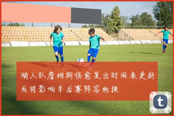 湖人队詹姆斯伤愈复出时间表更新或将影响季后赛阵容轮换