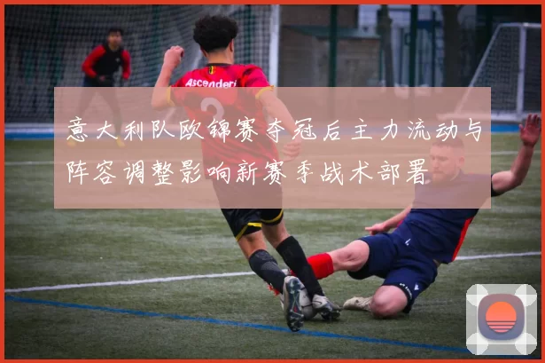 意大利队欧锦赛夺冠后主力流动与阵容调整影响新赛季战术部署
