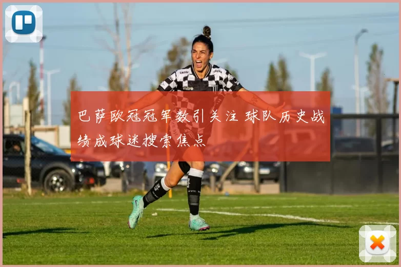 巴萨欧冠冠军数引关注 球队历史战绩成球迷搜索焦点