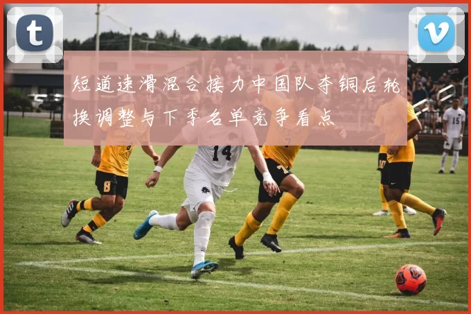 短道速滑混合接力中国队夺铜后轮换调整与下季名单竞争看点