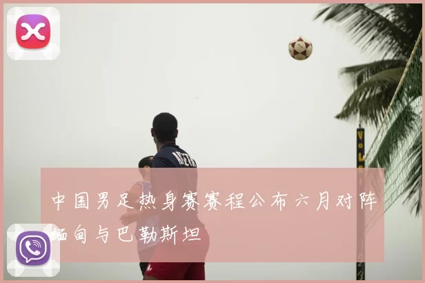 中国男足热身赛赛程公布六月对阵缅甸与巴勒斯坦