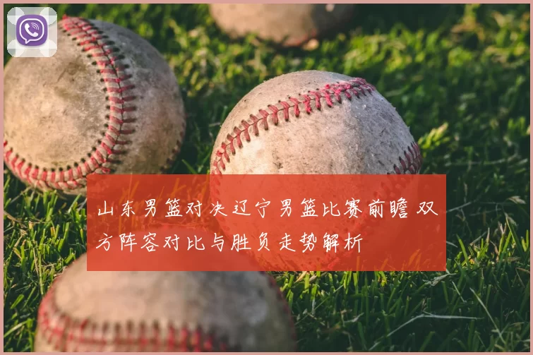 山东男篮对决辽宁男篮比赛前瞻 双方阵容对比与胜负走势解析