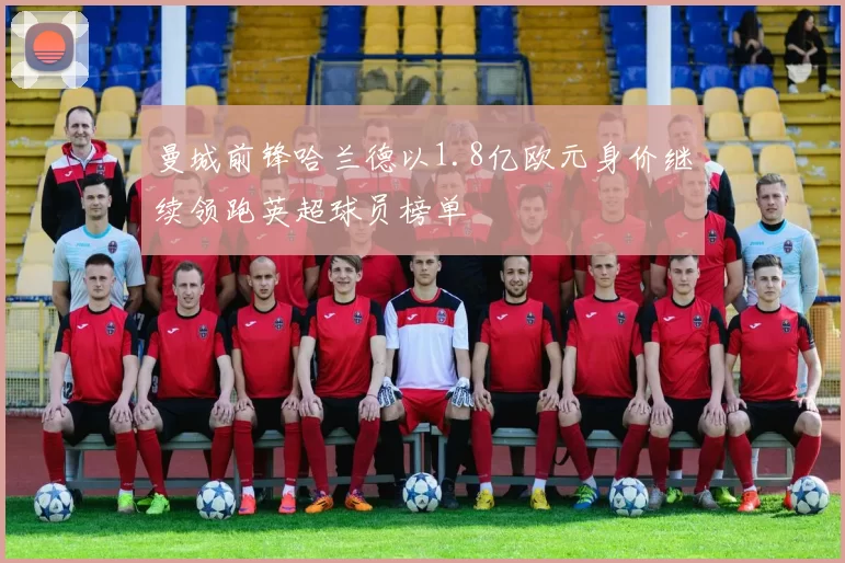 曼城前锋哈兰德以1.8亿欧元身价继续领跑英超球员榜单