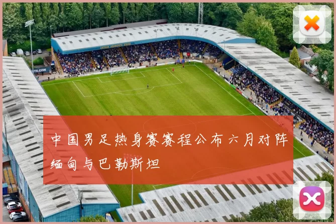 中国男足热身赛赛程公布六月对阵缅甸与巴勒斯坦