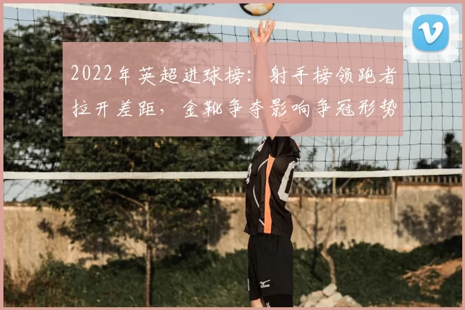 2022年英超进球榜：射手榜领跑者拉开差距，金靴争夺影响争冠形势