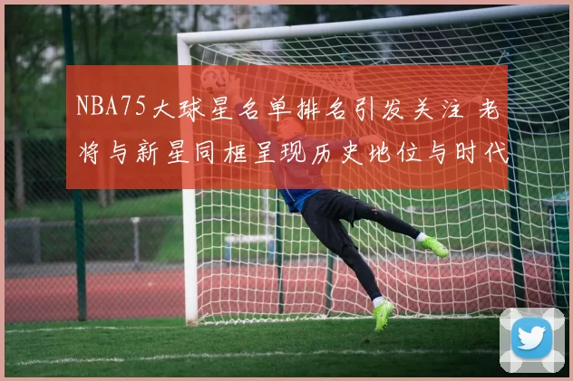 NBA75大球星名单排名引发关注 老将与新星同框呈现历史地位与时代对比