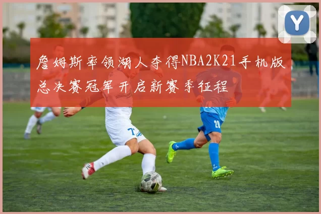 詹姆斯率领湖人夺得NBA2K21手机版总决赛冠军开启新赛季征程