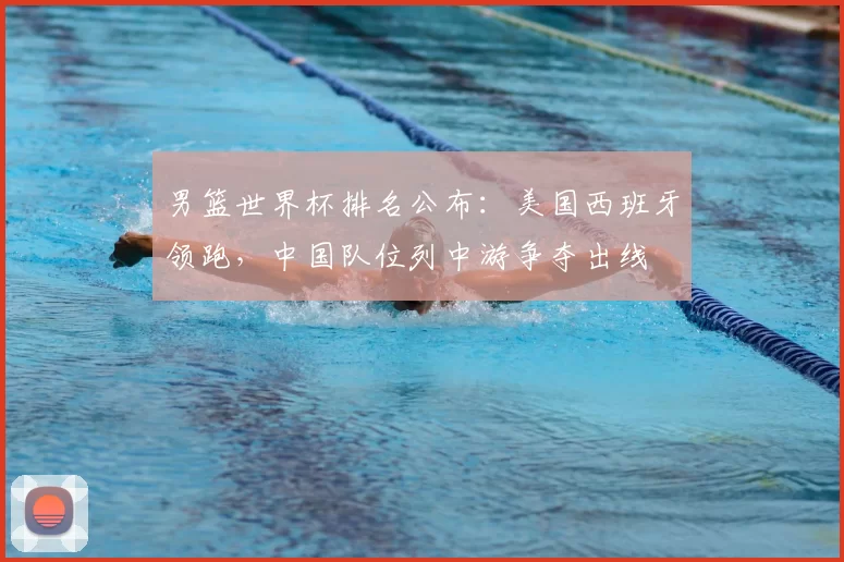 男篮世界杯排名公布:美国西班牙领跑,中国队位列中游争夺出线