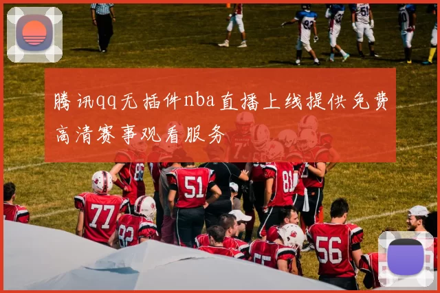 腾讯qq无插件nba直播上线提供免费高清赛事观看服务