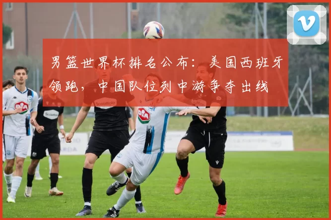 男篮世界杯排名公布:美国西班牙领跑,中国队位列中游争夺出线