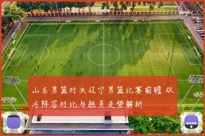 山东男篮对决辽宁男篮比赛前瞻 双方阵容对比与胜负走势解析